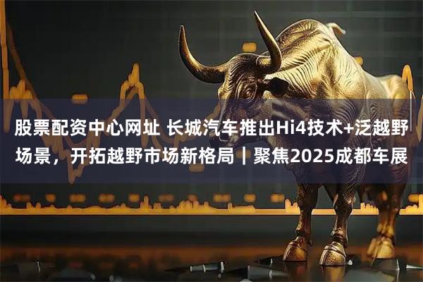 股票配资中心网址 长城汽车推出Hi4技术+泛越野场景，开拓越野市场新格局｜聚焦2025成都车展