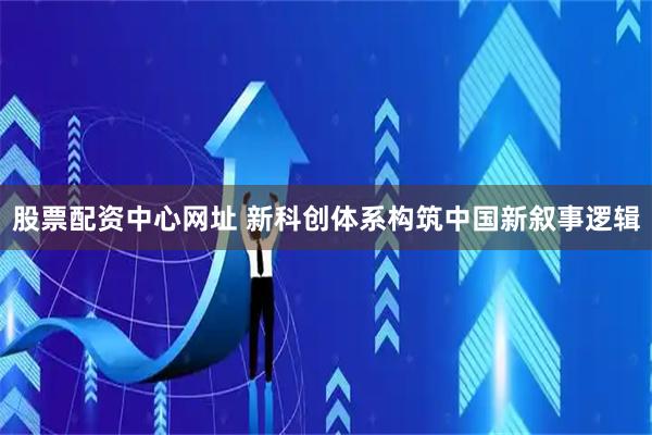 股票配资中心网址 新科创体系构筑中国新叙事逻辑