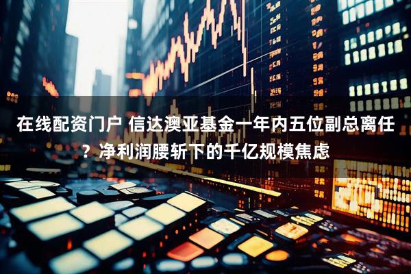 在线配资门户 信达澳亚基金一年内五位副总离任？净利润腰斩下的千亿规模焦虑