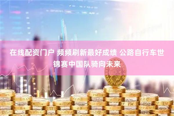 在线配资门户 频频刷新最好成绩&#32;公路自行车世锦赛中国队骑向未来