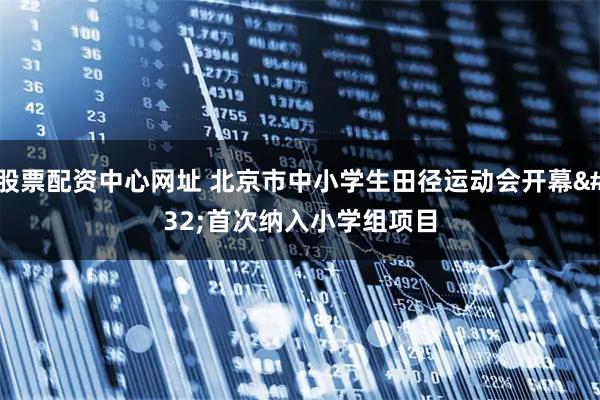 股票配资中心网址 北京市中小学生田径运动会开幕&#32;首次纳入小学组项目