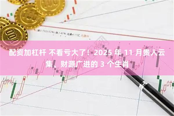 配资加杠杆 不看亏大了！2025 年 11 月贵人云集、财源广进的 3 个生肖