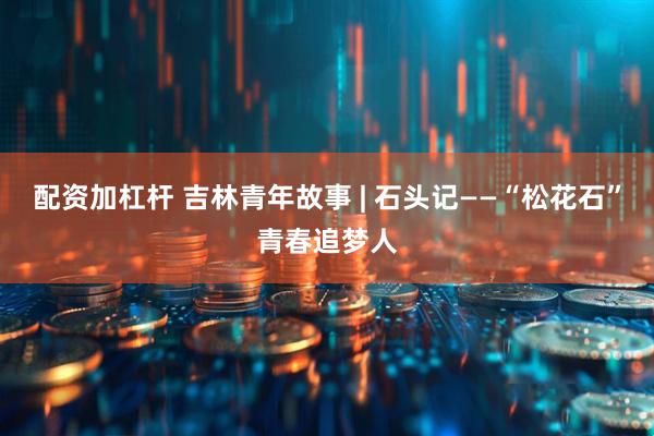 配资加杠杆 吉林青年故事 | 石头记——“松花石”青春追梦人