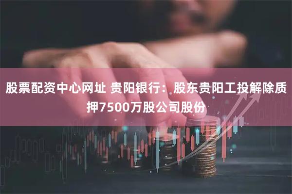 股票配资中心网址 贵阳银行：股东贵阳工投解除质押7500万股公司股份