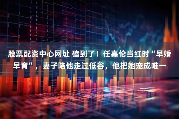 股票配资中心网址 磕到了！任嘉伦当红时“早婚早育”，妻子陪他走过低谷，他把她宠成唯一