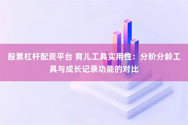 股票杠杆配资平台 育儿工具实用性：分阶分龄工具与成长记录功能的对比