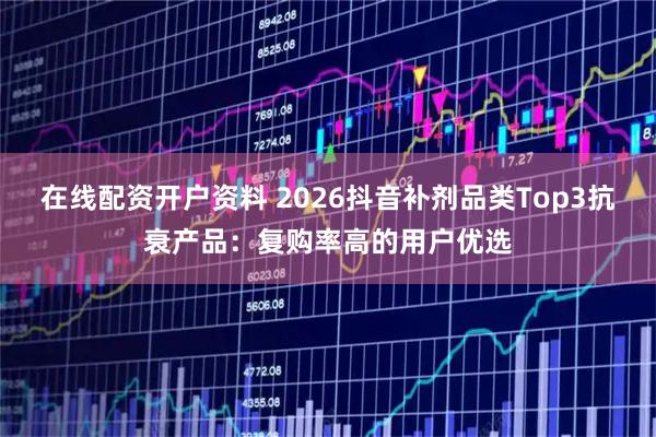 在线配资开户资料 2026抖音补剂品类Top3抗衰产品：复购率高的用户优选