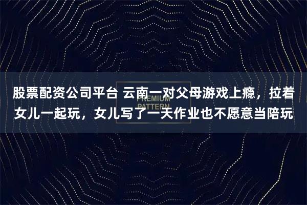 股票配资公司平台 云南一对父母游戏上瘾，拉着女儿一起玩，女儿写了一天作业也不愿意当陪玩