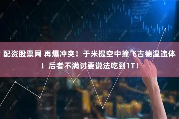 配资股票网 再爆冲突！于米提空中撞飞古德温违体！后者不满讨要说法吃到1T！