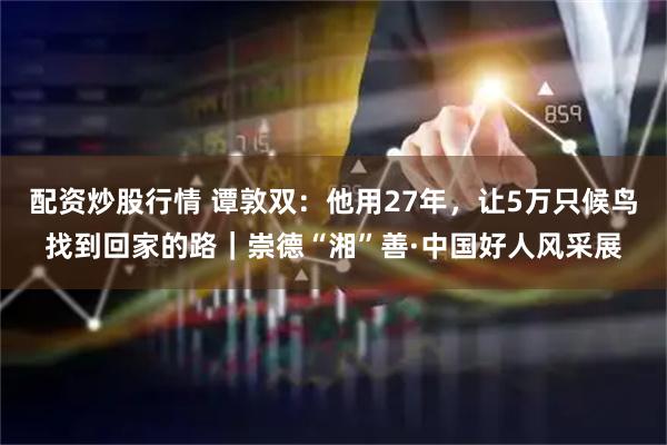 配资炒股行情 谭敦双：他用27年，让5万只候鸟找到回家的路｜崇德“湘”善·中国好人风采展