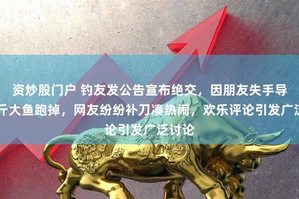 资炒股门户 钓友发公告宣布绝交，因朋友失手导致10斤大鱼跑掉，网友纷纷补刀凑热闹，欢乐评论引发广泛讨论