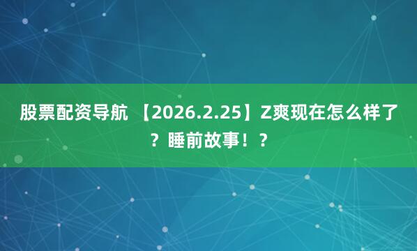 股票配资导航 【2026.2.25】Z爽现在怎么样了？睡前故事！？