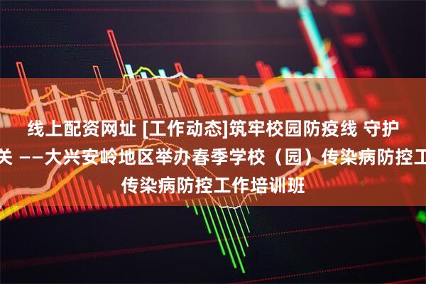 线上配资网址 [工作动态]筑牢校园防疫线 守护师生健康关 ——大兴安岭地区举办春季学校（园）传染病防控工作培训班