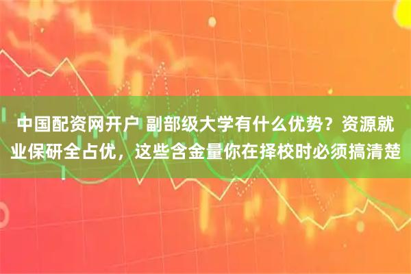 中国配资网开户 副部级大学有什么优势？资源就业保研全占优，这些含金量你在择校时必须搞清楚