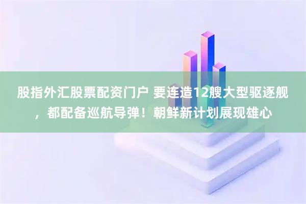 股指外汇股票配资门户 要连造12艘大型驱逐舰，都配备巡航导弹！朝鲜新计划展现雄心