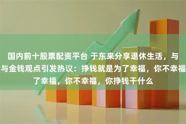 国内前十股票配资平台 于东来分享退休生活，与朋友聚餐谈幸福与金钱观点引发热议：挣钱就是为了幸福，你不幸福，你挣钱干什么