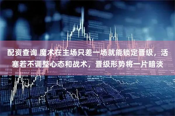 配资查询 魔术在主场只差一场就能锁定晋级，活塞若不调整心态和战术，晋级形势将一片暗淡