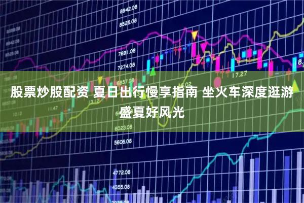 股票炒股配资 夏日出行慢享指南 坐火车深度逛游盛夏好风光