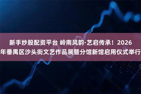 新手炒股配资平台 岭南风韵·艺启传承！2026年番禺区沙头街文艺作品展暨分馆新馆启用仪式举行