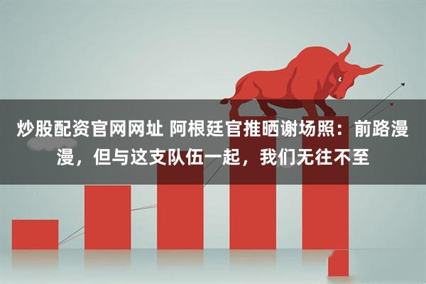 炒股配资官网网址 阿根廷官推晒谢场照：前路漫漫，但与这支队伍一起，我们无往不至