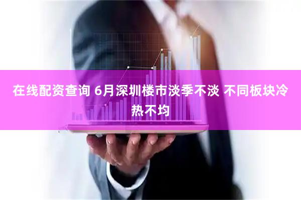 在线配资查询 6月深圳楼市淡季不淡 不同板块冷热不均