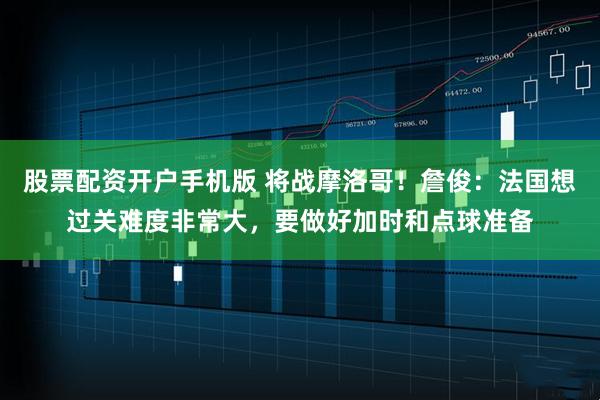 股票配资开户手机版 将战摩洛哥！詹俊：法国想过关难度非常大，要做好加时和点球准备