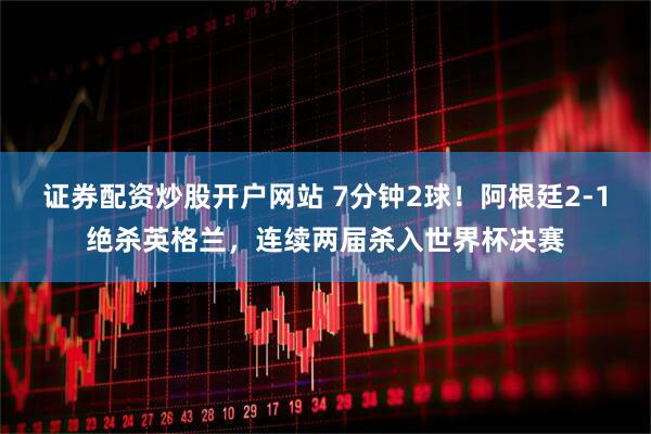 证券配资炒股开户网站 7分钟2球！阿根廷2-1绝杀英格兰，连续两届杀入世界杯决赛