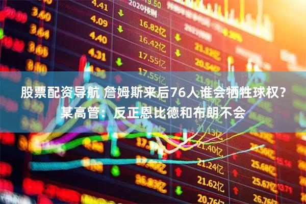 股票配资导航 詹姆斯来后76人谁会牺牲球权？某高管：反正恩比德和布朗不会