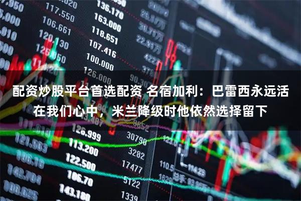 配资炒股平台首选配资 名宿加利：巴雷西永远活在我们心中，米兰降级时他依然选择留下